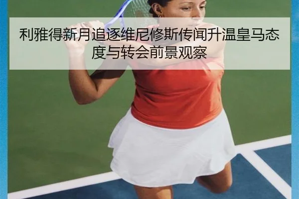 利雅得新月追逐维尼修斯传闻升温皇马态度与转会前景观察
