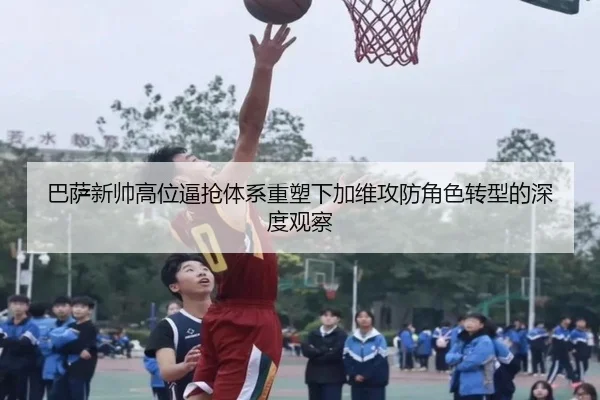 巴萨新帅高位逼抢体系重塑下加维攻防角色转型的深度观察